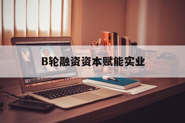 南充市B轮融资资本赋能实业(b轮融资公司值得工作吗)
