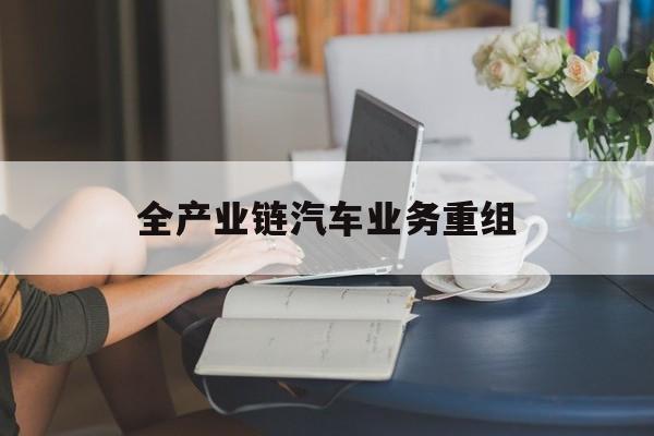 南充市全产业链汽车业务重组(全产业链汽车业务重组的意义)