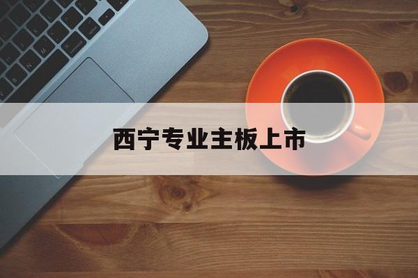 南充市西宁专业主板上市(西宁有什么上市公司)