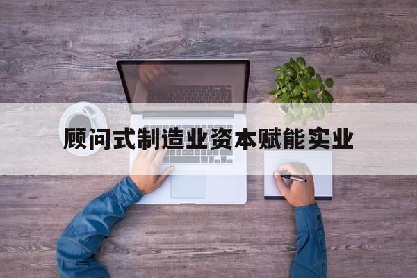 南充市关于顾问式制造业资本赋能实业的信息